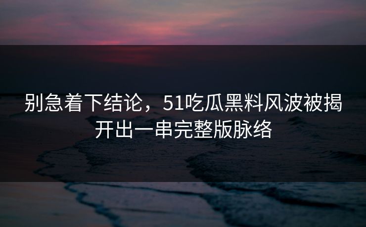 别急着下结论，51吃瓜黑料风波被揭开出一串完整版脉络