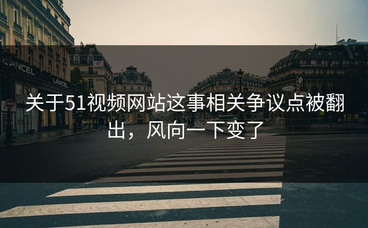 关于51视频网站这事相关争议点被翻出，风向一下变了
